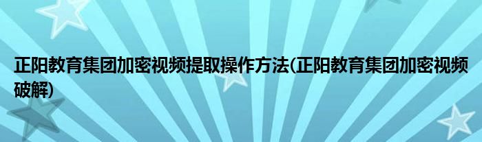 正阳教育集团加密视频提取操作方法(正阳教育集团加密视频破解)