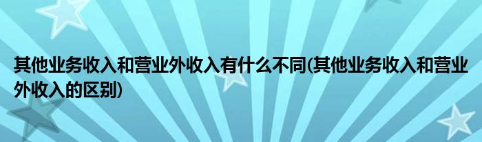 其他业务收入和营业外收入有什么不同(其他业务收入和营业外收入的区别)