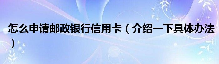 怎么申请邮政银行信用卡（介绍一下具体办法）