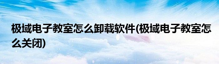 极域电子教室怎么卸载软件(极域电子教室怎么关闭)