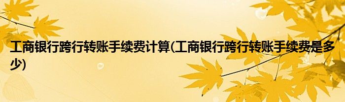 工商银行跨行转账手续费计算(工商银行跨行转账手续费是多少)