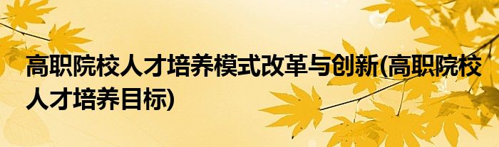 高职院校人才培养模式改革与创新(高职院校人才培养目标)