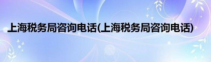 上海税务局咨询电话(上海税务局咨询电话)