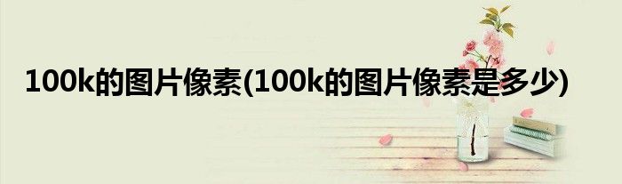 100k的图片像素(100k的图片像素是多少)