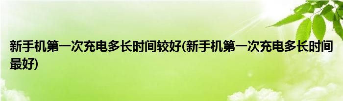 新手机第一次充电多长时间较好(新手机第一次充电多长时间最好)