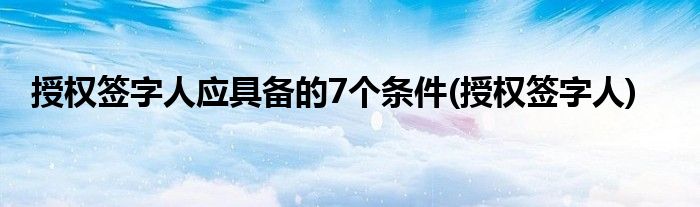 授权签字人应具备的7个条件(授权签字人)