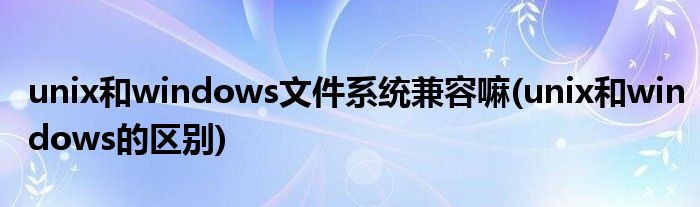 unix和windows文件系统兼容嘛(unix和windows的区别)