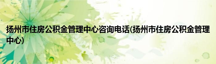 扬州市住房公积金管理中心咨询电话(扬州市住房公积金管理中心)