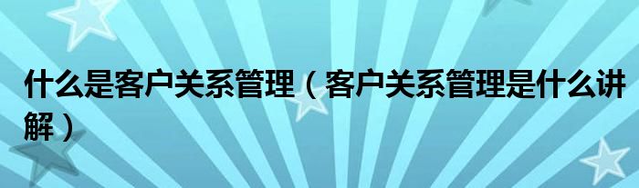 什么是客户关系管理（客户关系管理是什么讲解）