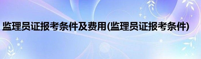 监理员证报考条件及费用(监理员证报考条件)