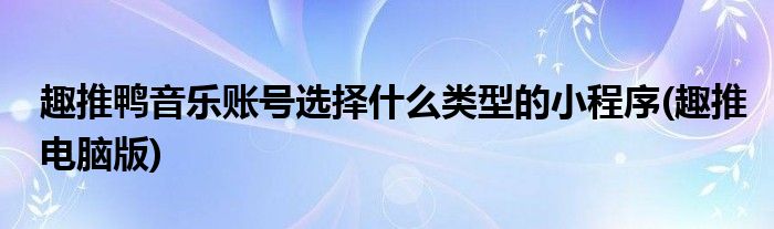 趣推鸭音乐账号选择什么类型的小程序(趣推电脑版)