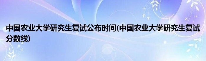 中国农业大学研究生复试公布时间(中国农业大学研究生复试分数线)