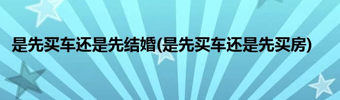 是先买车还是先结婚(是先买车还是先买房)