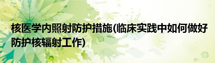 核医学内照射防护措施(临床实践中如何做好防护核辐射工作)