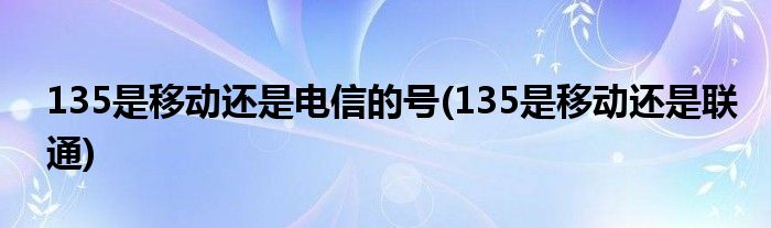 135是移动还是电信的号(135是移动还是联通)