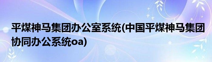 平煤神马集团办公室系统(中国平煤神马集团协同办公系统oa)