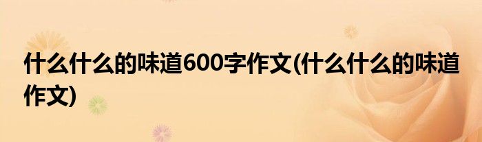 什么什么的味道600字作文(什么什么的味道 作文)