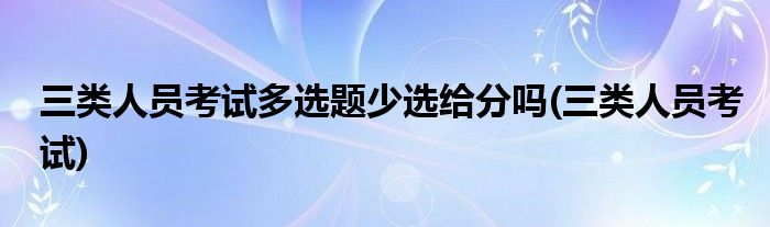 三类人员考试多选题少选给分吗(三类人员考试)