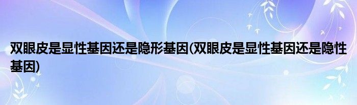 双眼皮是显性基因还是隐形基因(双眼皮是显性基因还是隐性基因)