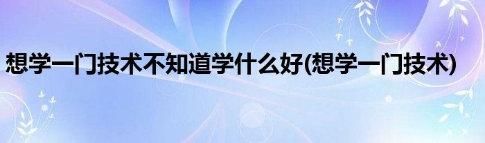 想学一门技术不知道学什么好(想学一门技术)