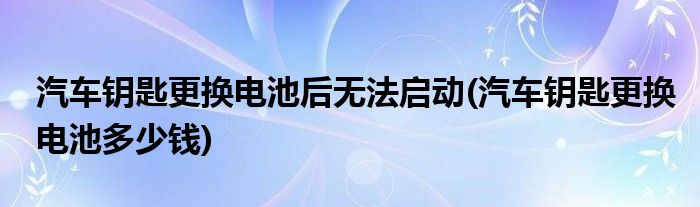 汽车钥匙更换电池后无法启动(汽车钥匙更换电池多少钱)