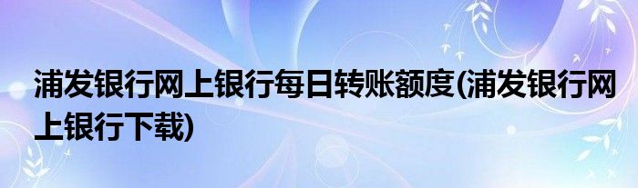 浦发银行网上银行每日转账额度(浦发银行网上银行下载)