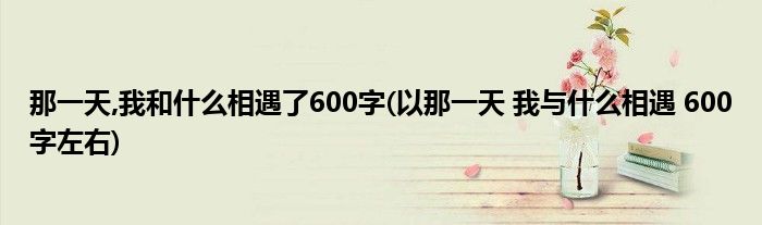 那一天,我和什么相遇了600字(以那一天 我与什么相遇 600字左右)