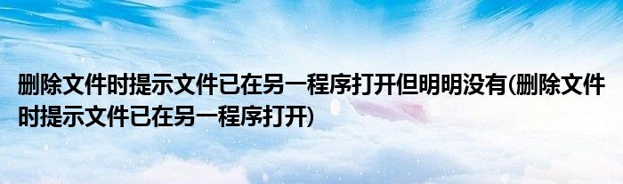 删除文件时提示文件已在另一程序打开但明明没有(删除文件时提示文件已在另一程序打开)