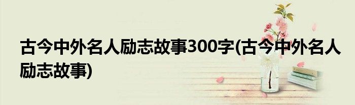 古今中外名人励志故事300字(古今中外名人励志故事)