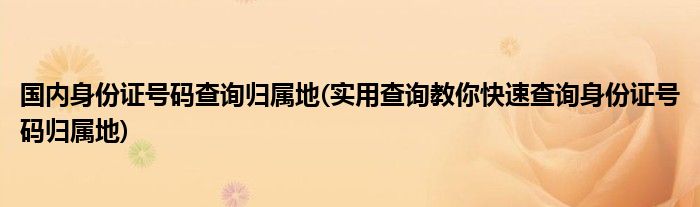 国内身份证号码查询归属地(实用查询教你快速查询身份证号码归属地)