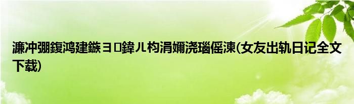 濂冲弸鍑鸿建鏃ヨ鍏ㄦ枃涓嬭浇瑙傜湅(女友出轨日记全文下载)