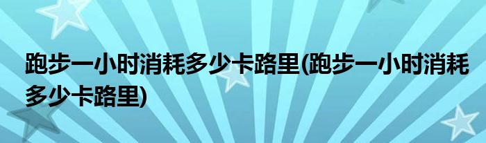 跑步一小时消耗多少卡路里(跑步一小时消耗多少卡路里)