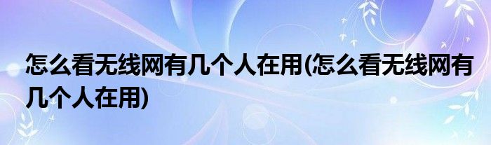 怎么看无线网有几个人在用(怎么看无线网有几个人在用)