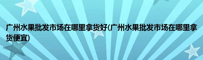 广州水果批发市场在哪里拿货好(广州水果批发市场在哪里拿货便宜)