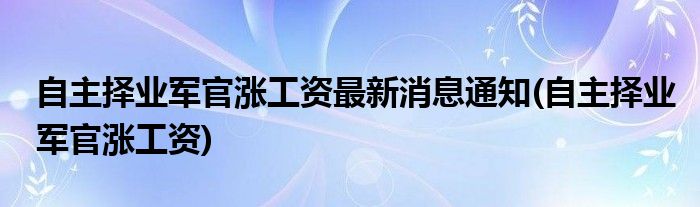 自主择业军官涨工资最新消息通知(自主择业军官涨工资)