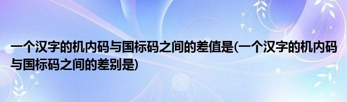 一个汉字的机内码与国标码之间的差值是(一个汉字的机内码与国标码之间的差别是)