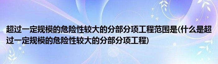 超过一定规模的危险性较大的分部分项工程范围是(什么是超过一定规模的危险性较大的分部分项工程)