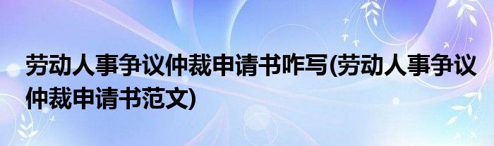 劳动人事争议仲裁申请书咋写(劳动人事争议仲裁申请书范文)