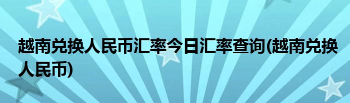 越南兑换人民币汇率今日汇率查询(越南兑换人民币)