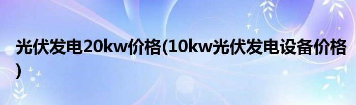 光伏发电20kw价格(10kw光伏发电设备价格)