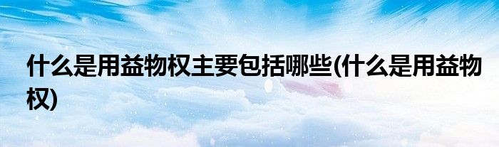 什么是用益物权主要包括哪些(什么是用益物权)