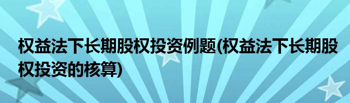 权益法下长期股权投资例题(权益法下长期股权投资的核算)