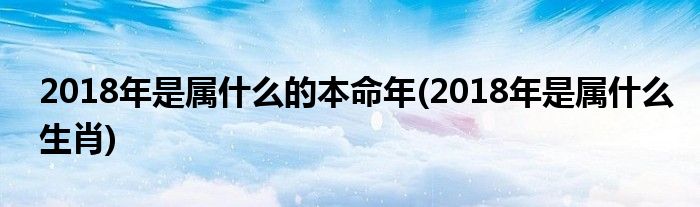 2018年是属什么的本命年(2018年是属什么生肖)