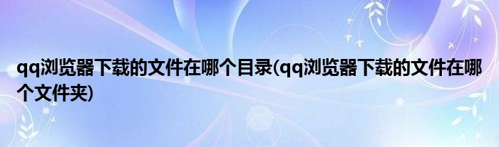 qq浏览器下载的文件在哪个目录(qq浏览器下载的文件在哪个文件夹)