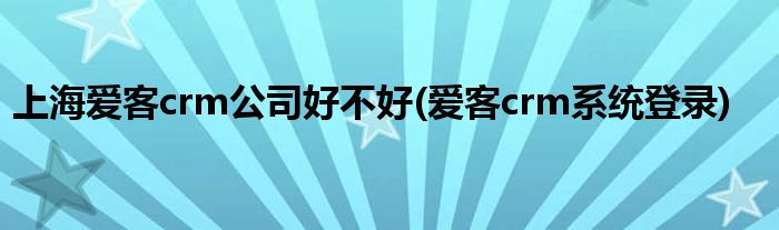 上海爱客crm公司好不好(爱客crm系统登录)