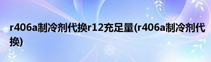 r406a制冷剂代换r12充足量(r406a制冷剂代换)