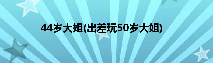 44岁大姐(出差玩50岁大姐)