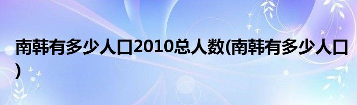 南韩有多少人口2010总人数(南韩有多少人口)