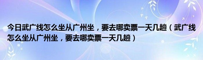 今日武广线怎么坐从广州坐，要去哪卖票一天几趟（武广线怎么坐从广州坐，要去哪卖票一天几趟）