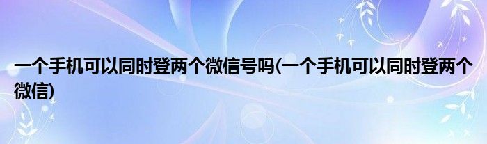 一个手机可以同时登两个微信号吗(一个手机可以同时登两个微信)